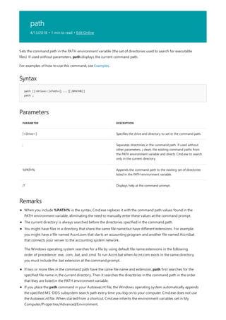 path
4/13/2018 • 1 min to read • Edit Online
Syntax
path [[<Drive>:]<Path>[;...][;%PATH%]]
path ;
Parameters
PARAMETER DESCRIPTION
[<Drive>:] Specifies the drive and directory to set in the command path.
; Separates directories in the command path. If used without
other parameters, ; clears the existing command paths from
the PATH environment variable and directs Cmd.exe to search
only in the current directory.
%PATH% Appends the command path to the existing set of directories
listed in the PATH environment variable.
/? Displays help at the command prompt.
Remarks
Sets the command path in the PATH environment variable (the set of directories used to search for executable
files). If used without parameters, path displays the current command path.
For examples of how to use this command, see Examples.
When you include %PATH% in the syntax, Cmd.exe replaces it with the command path values found in the
PATH environment variable, eliminating the need to manually enter these values at the command prompt.
The current directory is always searched before the directories specified in the command path.
If two or more files in the command path have the same file name and extension, path first searches for the
specified file name in the current directory. Then it searches the directories in the command path in the order
that they are listed in the PATH environment variable.
If you place the path command in your Autoexec.nt file, the Windows operating system automatically appends
the specified MS-DOS subsystem search path every time you log on to your computer. Cmd.exe does not use
the Autoexec.nt file. When started from a shortcut, Cmd.exe inherits the environment variables set in My
Computer/Properties/Advanced/Environment.
You might have files in a directory that share the same file name but have different extensions. For example,
you might have a file named Accnt.com that starts an accounting program and another file named Accnt.bat
that connects your server to the accounting system network.
The Windows operating system searches for a file by using default file name extensions in the following
order of precedence: .exe, .com, .bat, and .cmd. To run Accnt.bat when Accnt.com exists in the same directory,
you must include the .bat extension at the command prompt.
 