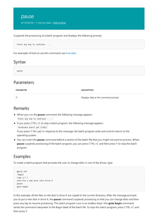 pause
4/13/2018 • 1 min to read • Edit Online
Press any key to continue . . .
Syntax
pause
Parameters
PARAMETER DESCRIPTION
/? Displays help at the command prompt.
Remarks
Examples
@echo off
:Begin
copy a:*.*
echo Put a new disk into drive A
pause
goto begin
Suspends the processing of a batch program and displays the following prompt:
For examples of how to use this command, see Examples.
When you run the pause command, the following message appears:
Press any key to continue . . .
If you press CTRL+C to stop a batch program, the following message appears:
Terminate batch job (Y/N)?
If you press Y (for yes) in response to this message, the batch program ends and control returns to the
operating system.
You can insert the pause command before a section of the batch file that you might not want to process. When
pause suspends processing of the batch program, you can press CTRL+C and then press Y to stop the batch
program.
To create a batch program that prompts the user to change disks in one of the drives, type:
In this example, all the files on the disk in drive A are copied to the current directory. After the message prompts
you to put a new disk in drive A, the pause command suspends processing so that you can change disks and then
press any key to resume processing. This batch program runs in an endless loop—the goto begin command
sends the command interpreter to the Begin label of the batch file. To stop this batch program, press CTRL+C and
then press Y.
 