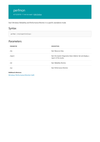 perfmon
4/13/2018 • 1 min to read • Edit Online
Syntax
perfmon </res|report|rel|sys>
Parameters
PARAMETER DESCRIPTION
/res Start Resource View.
/report Start the System Diagnostics Data Collector Set and display a
report of the results.
/rel Start Reliability Monitor.
/sys Start Performance Monitor.
Additional references
Start Windows Reliability and Performance Monitor in a specific standalone mode.
Windows Performance Monitor [w8]
 