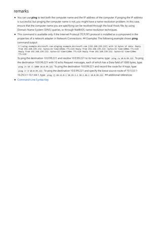remarks
You can use ping to test both the computer name and the IP address of the computer. If pinging the IP address
is successful, but pinging the computer name is not, you might have a name resolution problem. In this case,
ensure that the computer name you are specifying can be resolved through the local Hosts file, by using
Domain Name System (DNS) queries, or through NetBIOS name resolution techniques.
This command is available only if the Internet Protocol (TCP/IP) protocol is installed as a component in the
properties of a network adapter in Network Connections. ## Examples The following example shows ping
command output:
C:>ping example.microsoft.com pinging example.microsoft.com [192.168.239.132] with 32 bytes of data: Reply
from 192.168.239.132: bytes=32 time=101ms TTL=124 Reply from 192.168.239.132: bytes=32 time=100ms TTL=124
Reply from 192.168.239.132: bytes=32 time=120ms TTL=124 Reply from 192.168.239.132: bytes=32 time=120ms
TTL=124
To ping the destination 10.0.99.221 and resolve 10.0.99.221 to its host name, type: ping /a 10.0.99.221 To ping
the destination 10.0.99.221 with 10 echo Request messages, each of which has a Data field of 1000 bytes, type:
ping /n 10 /l 1000 10.0.99.221 To ping the destination 10.0.99.221 and record the route for 4 hops, type:
ping /r 4 10.0.99.221 To ping the destination 10.0.99.221 and specify the loose source route of 10.12.0.1-
10.29.3.1-10.1.44.1, type: ping /j 10.12.0.1 10.29.3.1 10.1.44.1 10.0.99.221 ## additional references
Command-Line Syntax Key
 
