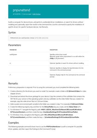 pnpunattend
4/13/2018 • 1 min to read • Edit Online
Syntax
PnPUnattend.exe auditSystem [/help] [/?] [/h] [/s] [/L]
Parameters
PARAMETER DESCRIPTION
auditSystem Specifies online driver install.
Required, except when pnpunattend is run with either the
/Help or /? parameters.
/s Optional. Specifies to search for drivers without installing.
Optional. Specifies to display the log information for this
command in the command prompt.
/? Optional. Displays help for this command at the command
prompt.
Remarks
Examples
Audits a computer for device drivers, and perform unattended driver installations, or search for drivers without
installing and, optionally, report the results to the command line. Use this command to specify the installation of
specific drivers for specific hardware devices. See Remarks.
Preliminary preparation is required. Prior to using this command, you must complete the following tasks:
1. Create a directory for the drivers you want to install. For example, create a folder at C:DriversVideo for video
adapter drivers.
2. Download and extract the driver package for your device. Copy the contents of the subfolder that contains the
INF file for your version of the operating system and any subfolders to the video folder that you created. For
example, copy the video driver files to C:DriversVideo.
3. Add a system environment path variable to the folder you created in step 1.For example, C:DriversVideo.
4. Create the following registry key, and then for the DriverPaths key you create, set the Value Data to 1.
5. For Windows® 7 navigate the Registry path: HKEY_LOCAL_MachineSoftwareMicrosoftWindows
NTCurrentVersion, and then create the keys: UnattendSettingsPnPUnattendDriverPaths
6. For Windows Vista, navigate to the Registry path: HK_LMSoftwareMicrosoftWindows
NTCurrentVersion, and then create the keys = UnattendSettingsPnPUnattendDriverPaths.
The following example command shows how to use the PNPUnattend.exe to audit a computer for possible
driver updates, and then report the findings to the Command Prompt.
 