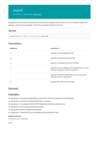 pnputil
4/13/2018 • 1 min to read • Edit Online
Syntax
pnputil.exe [-f | -i] [ -? | -a | -d | -e ] <INF name>
Parameters
PARAMETER DESCRIPTION
-a Specifies to add the identified INF file.
-d Specifies to delete the identified INF file.
-e Specifies to enumerate all third-party INF files.
-f Specifies to force the deletion of the identified INF file. Cannot
be used in conjunction with the –i parameter.
-i Specifies to install the identified INF file. Cannot be used in
conjunction with the -f parameter.
/? Displays help at the command prompt.
Remarks
Examples
Additional references
Pnputil.exe is a command line utility that you can use to manage the driver store. You can use Pnputil to add driver
packages, remove driver packages, and list driver packages that are in the store.
pnputil.exe -a a:usbcamUSBCAM.INF Adds the INF file that is specified by USBCAM.INF
pnputil.exe -a c:drivers*.inf Adds all INF files in c:drivers
pnputil.exe -i -a a:usbcamUSBCAM.INF Adds and installs the specified driver.
pnputil.exe –e Enumerates all third-party drivers.
pnputil.exe -d oem0.inf Deletes the specified.
pnputil.exe -f -d oem0.inf Forces the deletion of the specified INF file.
Command-Line Syntax Key
Popd
 