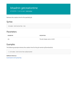 bitsadmin getcreationtime
4/13/2018 • 1 min to read • Edit Online
Syntax
bitsadmin /GetCreationTime <Job>
Parameters
PARAMETER DESCRIPTION
Job The job's display name or GUID
Examples
C:>bitsadmin /GetCreationTime myDownloadJob
Additional references
Retrieves the creation time for the specified job.
The following example retrieves the creation time for the job named myDownloadJob.
Command-Line Syntax Key
 