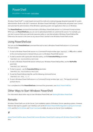 PowerShell
4/13/2018 • 1 min to read • Edit Online
Using PowerShell.exe
Other Ways to Start Windows PowerShell
Remarks
#
Windows PowerShell™ is a task-based command-line shell and scripting language designed especially for system
administration. Built on the .NET Framework, Windows PowerShell helps IT professionals and power users control
and automate the administration of the Windows operating system and applications that run on Windows.
The PowerShell.exe command-line tool starts a Windows PowerShell session in a Command Prompt window.
When you use PowerShell.exe, you can use its optional parameters to customize the session. For example, you
can start a session that uses a particular execution policy or one that excludes a Windows PowerShell profile.
Otherwise, the session is the same as any session that is started in the Windows PowerShell console.
You can use the PowerShell.exe command-line tool to start a Windows PowerShell session in a Command
Prompt window.
1. To start a Windows PowerShell session in a Command Prompt window, type PowerShell . A PS prefix is added
to the command prompt to indicate that you are in a Windows PowerShell session.
2. To start a session with a particular execution policy, use the ExecutionPolicy parameter.
PowerShell.exe -ExecutionPolicy Restricted
3. To start a Windows PowerShell session without your Windows PowerShell profiles, use the NoProfile
parameter.
PowerShell.exe -NoProfile
4. To start a session , use the ExecutionPolicy parameter.
PowerShell.exe -ExecutionPolicy Restricted
5. To see the PowerShell.exe help file, use the following command format.
PowerShell.exe -help, -?, /?
6. To end a Windows PowerShell session in a Command Prompt window, type exit . The typical command
prompt returns.
For a complete list of the PowerShell.exe command-line parameters, see about_PowerShell.Exe.
For information about other ways to start Windows PowerShell, see Starting Windows PowerShell.
Windows PowerShell runs on the Server Core installation option of Windows Server operating systems. However,
features that require a graphic user interface, such as the Windows PowerShell Integrated Scripting Environment
(ISE), and the Out-GridView and Show-Command cmdlets, do not run on Server Core installations.
about_PowerShell.Exe about_PowerShell_Ise.exe Windows PowerShell Scripting with Windows PowerShell See
Also
 