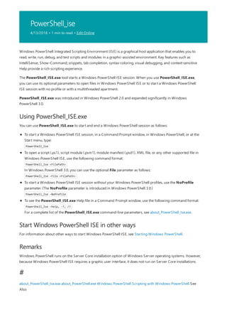 PowerShell_ise
4/13/2018 • 1 min to read • Edit Online
Using PowerShell_ISE.exe
Start Windows PowerShell ISE in other ways
Remarks
#
Windows PowerShell Integrated Scripting Environment (ISE) is a graphical host application that enables you to
read, write, run, debug, and test scripts and modules in a graphic-assisted environment. Key features such as
IntelliSense, Show-Command, snippets, tab completion, syntax-coloring, visual debugging, and context-sensitive
Help provide a rich scripting experience.
The PowerShell_ISE.exe tool starts a Windows PowerShell ISE session. When you use PowerShell_ISE.exe,
you can use its optional parameters to open files in Windows PowerShell ISE or to start a Windows PowerShell
ISE session with no profile or with a multithreaded apartment.
PowerShell_ISE.exe was introduced in Windows PowerShell 2.0 and expanded significantly in Windows
PowerShell 3.0.
You can use PowerShell_ISE.exe to start and end a Windows PowerShell session as follows:
To start a Windows PowerShell ISE session, in a Command Prompt window, in Windows PowerShell, or at the
Start menu, type:
PowerShell_Ise
To open a script (.ps1), script module (.psm1), module manifest (.psd1), XML file, or any other supported file in
Windows PowerShell ISE, use the following command format:
PowerShell_Ise <FilePath>
In Windows PowerShell 3.0, you can use the optional File parameter as follows:
PowerShell_Ise -File <FilePath>
To start a Windows PowerShell ISE session without your Windows PowerShell profiles, use the NoProfile
parameter. (The NoProfile parameter is introduced in Windows PowerShell 3.0.)
PowerShell_Ise -NoProfile
To see the PowerShell_ISE.exe Help file in a Command Prompt window, use the following command format:
PowerShell_Ise -help, -?, /?
For a complete list of the PowerShell_ISE.exe command-line parameters, see about_PowerShell_Ise.exe.
For information about other ways to start Windows PowerShell ISE, see Starting Windows PowerShell.
Windows PowerShell runs on the Server Core installation option of Windows Server operating systems. However,
because Windows PowerShell ISE requires a graphic user interface, it does not run on Server Core installations.
about_PowerShell_Ise.exe about_PowerShell.exe Windows PowerShell Scripting with Windows PowerShell See
Also
 