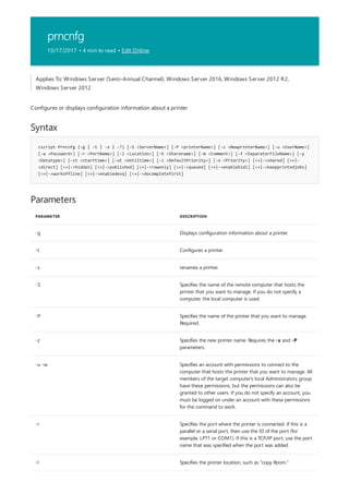 prncnfg
10/17/2017 • 4 min to read • Edit Online
Syntax
cscript Prncnfg {-g | -t | -x | -?} [-S <ServerName>] [-P <printerName>] [-z <NewprinterName>] [-u <UserName>]
[-w <Password>] [-r <PortName>] [-l <Location>] [-h <Sharename>] [-m <Comment>] [-f <SeparatorFileName>] [-y
<Datatype>] [-st <starttime>] [-ut <Untiltime>] [-i <DefaultPriority>] [-o <Priority>] [<+|->shared] [<+|-
>direct] [<+|->hidden] [<+|->published] [<+|->rawonly] [<+|->queued] [<+|->enablebidi] [<+|->keepprintedjobs]
[<+|->workoffline] [<+|->enabledevq] [<+|->docompletefirst]
Parameters
PARAMETER DESCRIPTION
-g Displays configuration information about a printer.
-t Configures a printer.
-x renames a printer.
-S Specifies the name of the remote computer that hosts the
printer that you want to manage. If you do not specify a
computer, the local computer is used.
-P Specifies the name of the printer that you want to manage.
Required.
-z Specifies the new printer name. Requires the -x and -P
parameters.
-u -w Specifies an account with permissions to connect to the
computer that hosts the printer that you want to manage. All
members of the target computer's local Administrators group
have these permissions, but the permissions can also be
granted to other users. If you do not specify an account, you
must be logged on under an account with these permissions
for the command to work.
-r Specifies the port where the printer is connected. If this is a
parallel or a serial port, then use the ID of the port (for
example, LPT1 or COM1). If this is a TCP/IP port, use the port
name that was specified when the port was added.
-l Specifies the printer location, such as "copy Room."
Applies To: Windows Server (Semi-Annual Channel), Windows Server 2016, Windows Server 2012 R2,
Windows Server 2012
Configures or displays configuration information about a printer.
 