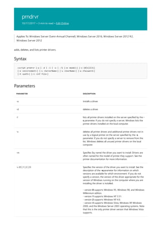 prndrvr
10/17/2017 • 3 min to read • Edit Online
Syntax
cscript prndrvr {-a | -d | -l | -x | -?} [-m <model>] [-v {0|1|2|3}]
[-e <environment>] [-s <ServerName>] [-u <UserName>] [-w <Password>]
[-h <path>] [-i <inf file>]
Parameters
PARAMETER DESCRIPTION
-a Installs a driver.
-d deletes a driver.
-l lists all printer drivers installed on the server specified by the -
s parameter. If you do not specify a server, Windows lists the
printer drivers installed on the local computer.
-x deletes all printer drivers and additional printer drivers not in
use by a logical printer on the server specified by the -s
parameter. If you do not specify a server to remove from the
list, Windows deletes all unused printer drivers on the local
computer.
-m Specifies (by name) the driver you want to install. Drivers are
often named for the model of printer they support. See the
printer documentation for more information.
-v {0 | 1 | 2 | 3} Specifies the version of the driver you want to install. See the
description of the -eparameter for information on which
versions are available for which environment. If you do not
specify a version, the version of the driver appropriate for the
version of Windows running on the computer where you are
installing the driver is installed.
- version 0 supports Windows 95, Windows 98, and Windows
Millennium edition.
- version 1 supports Windows NT 3.51.
- version 2 supports Windows NT 4.0.
- version 3 supports Windows Vista, Windows XP, Windows
2000, and the Windows Server 2003 operating systems. Note
that this is the only printer driver version that Windows Vista
supports.
Applies To: Windows Server (Semi-Annual Channel), Windows Server 2016, Windows Server 2012 R2,
Windows Server 2012
adds, deletes, and lists printer drivers.
 