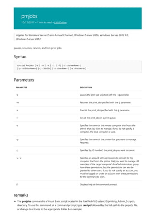 prnjobs
10/17/2017 • 1 min to read • Edit Online
Syntax
cscript Prnjobs {-z | -m | -x | -l | -?} [-s <ServerName>]
[-p <printerName>] [-j <JobID>] [-u <UserName>] [-w <Password>]
Parameters
PARAMETER DESCRIPTION
-z pauses the print job specified with the -j parameter.
-m Resumes the print job specified with the -j parameter.
-x Cancels the print job specified with the -j parameter.
-l lists all the print jobs in a print queue.
-s Specifies the name of the remote computer that hosts the
printer that you want to manage. If you do not specify a
computer, the local computer is used.
-p Specifies the name of the printer that you want to manage.
Required.
-j Specifies (by ID number) the print job you want to cancel.
-u -w Specifies an account with permissions to connect to the
computer that hosts the printer that you want to manage. All
members of the target computer's local Administrators group
have these permissions, but the permissions can also be
granted to other users. If you do not specify an account, you
must be logged on under an account with these permissions
for the command to work.
/? Displays help at the command prompt.
remarks
Applies To: Windows Server (Semi-Annual Channel), Windows Server 2016, Windows Server 2012 R2,
Windows Server 2012
pauses, resumes, cancels, and lists print jobs.
The prnjobs command is a Visual Basic script located in the %WINdir%System32printing_Admin_Scripts
directory. To use this command, at a command prompt, type cscript followed by the full path to the prnjobs file,
or change directories to the appropriate folder. For example:
 