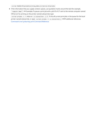 cscript %WINdir%System32printing_Admin_Scriptsen-USprnjobs
if the information that you supply contains spaces, use quotation marks around the text (for example,
"computer Name" ). ## Examples To pause a print job with a job ID of 27 sent to the remote computer named
HRServer for printing on the printer named colorprinter, type:
cscript prnjobs -z -s HRServer -p colorprinter -j 27 To list all current print jobs in the queue for the local
printer named colorprinter_2, type: cscript prnjobs -l -p colorprinter_2 #### additional references
Command-Line Syntax Key print Command Reference
 