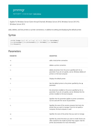 prnmngr
10/17/2017 • 2 min to read • Edit Online
Syntax
cscript Prnmngr {-a | -d | -x | -g | -t | -l | -?}[c] [-s <ServerName>]
[-p <printerName>] [-m <printermodel>] [-r <PortName>] [-u <UserName>]
[-w <Password>]
Parameters
PARAMETER DESCRIPTION
-a adds a local printer connection.
-d deletes a printer connection.
-x deletes all printers from the server specified with the -s
parameter. If you do not specify a server, Windows deletes all
printers on the local computer.
-g Displays the default printer.
-t Sets the default printer to the printer specified by the -p
parameter.
-l lists all printers installed on the server specified by the -s
parameter. If you do not specify a server, Windows lists the
printers installed on the local computer.
c Specifies that the parameter applies to printer connections.
Can be used with the -a and -x parameters.
-s Specifies the name of the remote computer that hosts the
printer that you want to manage. If you do not specify a
computer, the local computer is used.
-p Specifies the name of the printer that you want to manage.
-m Specifies (by name) the driver you want to install. Drivers are
often named for the model of printer they support. See the
printer documentation for more information.
Applies To: Windows Server (Semi-Annual Channel), Windows Server 2016, Windows Server 2012 R2,
Windows Server 2012
adds, deletes, and lists printers or printer connections, in addition to setting and displaying the default printer.
 