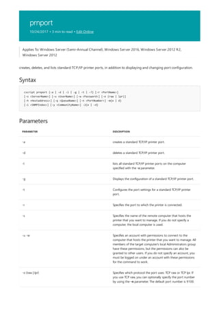 prnport
10/24/2017 • 3 min to read • Edit Online
Syntax
cscript prnport {-a | -d | -l | -g | -t | -?} [-r <PortName>]
[-s <ServerName>] [-u <UserName>] [-w <Password>] [-o {raw | lpr}]
[-h <Hostaddress>] [-q <QueueName>] [-n <PortNumber>] -m{e | d}
[-i <SNMPIndex>] [-y <CommunityName>] -2{e | -d}
Parameters
PARAMETER DESCRIPTION
-a creates a standard TCP/IP printer port.
-d deletes a standard TCP/IP printer port.
-l lists all standard TCP/IP printer ports on the computer
specified with the -s parameter.
-g Displays the configuration of a standard TCP/IP printer port.
-t Configures the port settings for a standard TCP/IP printer
port.
-r Specifies the port to which the printer is connected.
-s Specifies the name of the remote computer that hosts the
printer that you want to manage. If you do not specify a
computer, the local computer is used.
-u -w Specifies an account with permissions to connect to the
computer that hosts the printer that you want to manage. All
members of the target computer's local Administrators group
have these permissions, but the permissions can also be
granted to other users. If you do not specify an account, you
must be logged on under an account with these permissions
for the command to work.
-o {raw | lpr} Specifies which protocol the port uses: TCP raw or TCP lpr. If
you use TCP raw, you can optionally specify the port number
by using the -n parameter. The default port number is 9100.
Applies To: Windows Server (Semi-Annual Channel), Windows Server 2016, Windows Server 2012 R2,
Windows Server 2012
creates, deletes, and lists standard TCP/IP printer ports, in addition to displaying and changing port configuration.
 