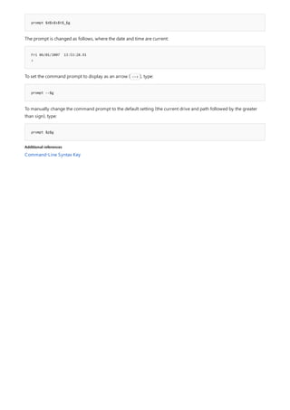 prompt $d$s$s$t$_$g
Fri 06/01/2007 13:53:28.91
>
prompt --$g
prompt $p$g
Additional references
The prompt is changed as follows, where the date and time are current:
To set the command prompt to display as an arrow ( --> ), type:
To manually change the command prompt to the default setting (the current drive and path followed by the greater
than sign), type:
Command-Line Syntax Key
 