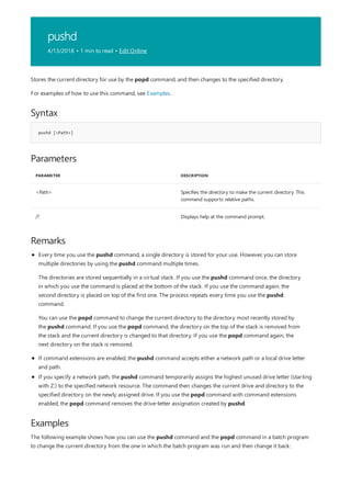 pushd
4/13/2018 • 1 min to read • Edit Online
Syntax
pushd [<Path>]
Parameters
PARAMETER DESCRIPTION
<Path> Specifies the directory to make the current directory. This
command supports relative paths.
/? Displays help at the command prompt.
Remarks
Examples
Stores the current directory for use by the popd command, and then changes to the specified directory.
For examples of how to use this command, see Examples.
If command extensions are enabled, the pushd command accepts either a network path or a local drive letter
and path.
If you specify a network path, the pushd command temporarily assigns the highest unused drive letter (starting
with Z:) to the specified network resource. The command then changes the current drive and directory to the
specified directory on the newly assigned drive. If you use the popd command with command extensions
enabled, the popd command removes the drive-letter assignation created by pushd.
Every time you use the pushd command, a single directory is stored for your use. However, you can store
multiple directories by using the pushd command multiple times.
The directories are stored sequentially in a virtual stack. If you use the pushd command once, the directory
in which you use the command is placed at the bottom of the stack. If you use the command again, the
second directory is placed on top of the first one. The process repeats every time you use the pushd
command.
You can use the popd command to change the current directory to the directory most recently stored by
the pushd command. If you use the popd command, the directory on the top of the stack is removed from
the stack and the current directory is changed to that directory. If you use the popd command again, the
next directory on the stack is removed.
The following example shows how you can use the pushd command and the popd command in a batch program
to change the current directory from the one in which the batch program was run and then change it back:
 