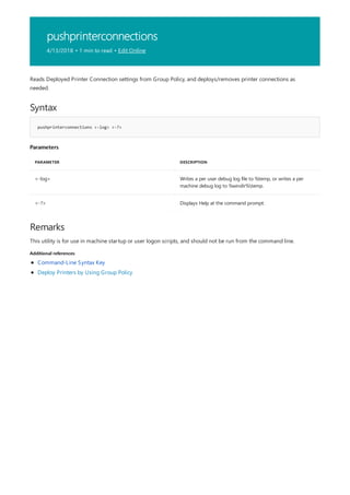 pushprinterconnections
4/13/2018 • 1 min to read • Edit Online
Syntax
pushprinterconnections <-log> <-?>
Parameters
PARAMETER DESCRIPTION
<-log> Writes a per user debug log file to %temp, or writes a per
machine debug log to %windir%temp.
<-?> Displays Help at the command prompt.
Remarks
Additional references
Reads Deployed Printer Connection settings from Group Policy, and deploys/removes printer connections as
needed.
This utility is for use in machine startup or user logon scripts, and should not be run from the command line.
Command-Line Syntax Key
Deploy Printers by Using Group Policy
 