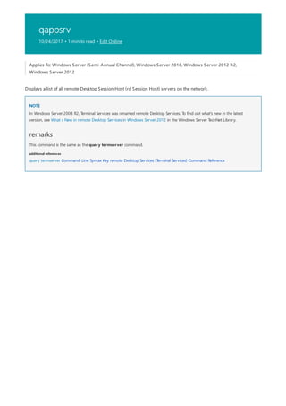 qappsrv
10/24/2017 • 1 min to read • Edit Online
NOTE
remarks
additional references
Applies To: Windows Server (Semi-Annual Channel), Windows Server 2016, Windows Server 2012 R2,
Windows Server 2012
Displays a list of all remote Desktop Session Host (rd Session Host) servers on the network.
In Windows Server 2008 R2, Terminal Services was renamed remote Desktop Services. To find out what's new in the latest
version, see What s New in remote Desktop Services in Windows Server 2012 in the Windows Server TechNet Library.
This command is the same as the query termserver command.
query termserver Command-Line Syntax Key remote Desktop Services (Terminal Services) Command Reference
 