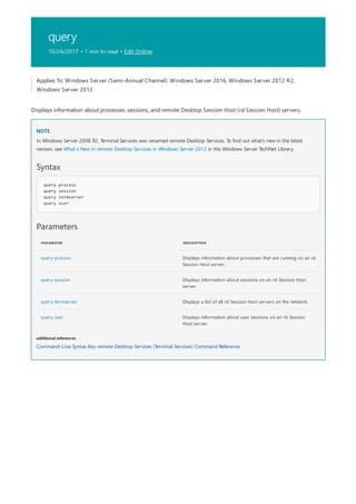 query
10/24/2017 • 1 min to read • Edit Online
NOTE
Syntax
query process
query session
query termserver
query user
Parameters
PARAMETER DESCRIPTION
query process Displays information about processes that are running on an rd
Session Host server.
query session Displays information about sessions on an rd Session Host
server.
query termserver Displays a list of all rd Session Host servers on the network.
query user Displays information about user sessions on an rd Session
Host server.
additional references
Applies To: Windows Server (Semi-Annual Channel), Windows Server 2016, Windows Server 2012 R2,
Windows Server 2012
Displays information about processes, sessions, and remote Desktop Session Host (rd Session Host) servers.
In Windows Server 2008 R2, Terminal Services was renamed remote Desktop Services. To find out what's new in the latest
version, see What s New in remote Desktop Services in Windows Server 2012 in the Windows Server TechNet Library.
Command-Line Syntax Key remote Desktop Services (Terminal Services) Command Reference
 