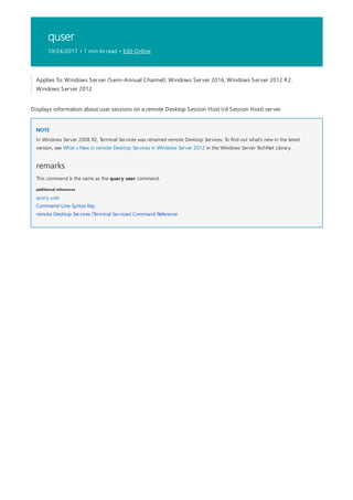 quser
10/24/2017 • 1 min to read • Edit Online
NOTE
remarks
additional references
Applies To: Windows Server (Semi-Annual Channel), Windows Server 2016, Windows Server 2012 R2,
Windows Server 2012
Displays information about user sessions on a remote Desktop Session Host (rd Session Host) server.
In Windows Server 2008 R2, Terminal Services was renamed remote Desktop Services. To find out what's new in the latest
version, see What s New in remote Desktop Services in Windows Server 2012 in the Windows Server TechNet Library.
This command is the same as the query user command.
query user
Command-Line Syntax Key
remote Desktop Services (Terminal Services) Command Reference
 