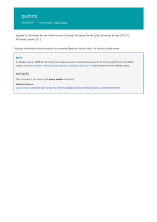 qwinsta
10/24/2017 • 1 min to read • Edit Online
NOTE
remarks
additional references
Applies To: Windows Server (Semi-Annual Channel), Windows Server 2016, Windows Server 2012 R2,
Windows Server 2012
Displays information about sessions on a remote Desktop Session Host (rd Session Host) server.
In Windows Server 2008 R2, Terminal Services was renamed remote Desktop Services. To find out what's new in the latest
version, see What s New in remote Desktop Services in Windows Server 2012 in the Windows Server TechNet Library.
This command is the same as the query session command.
query session Command-Line Syntax Key remote Desktop Services (Terminal Services) Command Reference
 