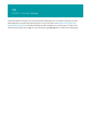 rcp
4/13/2018 • 1 min to read • Edit Online
Copies files between computers. This command has been deprecated. You can install the Subsystem for UNIX-
based Applications using the Add Features Wizard. For more information, see Windows Server 2008 UNIX
Interoperability Components at the Microsoft Web site. After installation, you can then open a C Shell or Korn
Shell command window and run rcp. For more information, type man rcp at the C Shell or Korn Shell prompt.
 