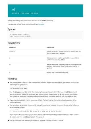 rd
4/13/2018 • 2 min to read • Edit Online
Syntax
rd [<Drive>:]<Path> [/s [/q]]
rmdir [<Drive>:]<Path> [/s [/q]]
Parameters
PARAMETER DESCRIPTION
[<Drive>:] Specifies the location and the name of the directory that you
want to delete. Path is required.
/s Deletes a directory tree (the specified directory and all its
subdirectories, including all files).
/q Specifies quiet mode. Does not prompt for confirmation when
deleting a directory tree. (Note that /q works only if /s is
specified.)
/? Displays help at the command prompt.
Remarks
Deletes a directory. This command is the same as the rmdir command.
For examples of how to use this command, see Examples.
If you insert a backslash () at the beginning of Path, Path will start at the root directory (regardless of the
current directory).
The rd command, with different parameters, is available from the Recovery Console.
You cannot delete a directory that contains files, including hidden or system files. If you attempt to do so, the
following message appears:
The directory is not empty
Use the dir /a command to list all files (including hidden and system files). Then use the attrib command
with -h to remove hidden file attributes, -s to remove system file attributes, or -h -s to remove both hidden
and system file attributes. After the hidden and file attributes have been removed, you can delete the files.
You cannot use rd to delete the current directory. If you attempt to delete the current directory, the following
error message appears:
The process cannot access the file because it is being used by another process.
If you receive this error message, you must change to a different directory (not a subdirectory of the current
directory), and then use rd (specify Path if necessary).
 