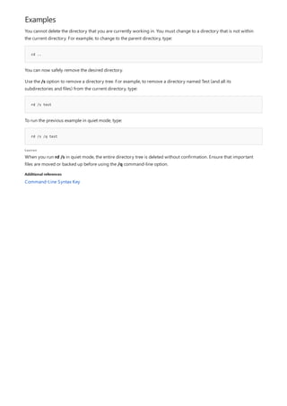 Examples
cd ..
rd /s test
rd /s /q test
Caution
Additional references
You cannot delete the directory that you are currently working in. You must change to a directory that is not within
the current directory. For example, to change to the parent directory, type:
You can now safely remove the desired directory.
Use the /s option to remove a directory tree. For example, to remove a directory named Test (and all its
subdirectories and files) from the current directory, type:
To run the previous example in quiet mode, type:
When you run rd /s in quiet mode, the entire directory tree is deleted without confirmation. Ensure that important
files are moved or backed up before using the /q command-line option.
Command-Line Syntax Key
 