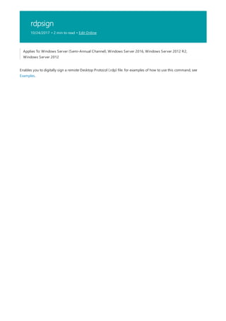 rdpsign
10/24/2017 • 2 min to read • Edit Online
Applies To: Windows Server (Semi-Annual Channel), Windows Server 2016, Windows Server 2012 R2,
Windows Server 2012
Enables you to digitally sign a remote Desktop Protocol (.rdp) file. for examples of how to use this command, see
Examples.
 