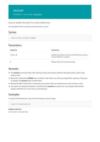 recover
4/13/2018 • 1 min to read • Edit Online
Syntax
recover [<Drive>:][<Path>]<FileName>
Parameters
PARAMETER DESCRIPTION
[<Drive>:][] Specifies the location and name of the file that you want to
recover. FileName is required.
/? Displays help at the command prompt.
Remarks
Examples
recover d:fictionstory.txt
Additional references
Recovers readable information from a bad or defective disk.
For examples of how to use this command, see Examples.
The recover command reads a file, sector-by-sector, and recovers data from the good sectors. Data in bad
sectors is lost.
Bad sectors reported by chkdsk were marked as "bad" when your disk was prepared for operation. They pose
no danger, and recover does not affect them.
Because all data in bad sectors is lost when you recover a file, you should recover only one file at a time.
You cannot use wildcard characters (* and ?) with the recover command. You must specify a file (and the
location of the file if it is not in the current directory).
To recover the file Story.txt in the Fiction directory on drive D, type:
Command-Line Syntax Key
 