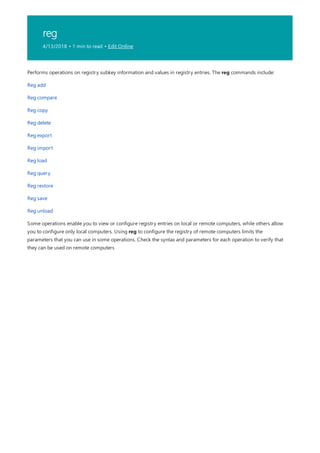 reg
4/13/2018 • 1 min to read • Edit Online
Performs operations on registry subkey information and values in registry entries. The reg commands include:
Reg add
Reg compare
Reg copy
Reg delete
Reg export
Reg import
Reg load
Reg query
Reg restore
Reg save
Reg unload
Some operations enable you to view or configure registry entries on local or remote computers, while others allow
you to configure only local computers. Using reg to configure the registry of remote computers limits the
parameters that you can use in some operations. Check the syntax and parameters for each operation to verify that
they can be used on remote computers
 
