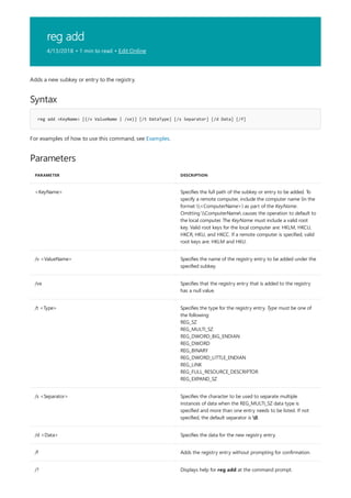 reg add
4/13/2018 • 1 min to read • Edit Online
Syntax
reg add <KeyName> [{/v ValueName | /ve}] [/t DataType] [/s Separator] [/d Data] [/f]
Parameters
PARAMETER DESCRIPTION
<KeyName> Specifies the full path of the subkey or entry to be added. To
specify a remote computer, include the computer name (in the
format <ComputerName>) as part of the KeyName.
Omitting ComputerName causes the operation to default to
the local computer. The KeyName must include a valid root
key. Valid root keys for the local computer are: HKLM, HKCU,
HKCR, HKU, and HKCC. If a remote computer is specified, valid
root keys are: HKLM and HKU.
/v <ValueName> Specifies the name of the registry entry to be added under the
specified subkey.
/ve Specifies that the registry entry that is added to the registry
has a null value.
/t <Type> Specifies the type for the registry entry. Type must be one of
the following:
REG_SZ
REG_MULTI_SZ
REG_DWORD_BIG_ENDIAN
REG_DWORD
REG_BINARY
REG_DWORD_LITTLE_ENDIAN
REG_LINK
REG_FULL_RESOURCE_DESCRIPTOR
REG_EXPAND_SZ
/s <Separator> Specifies the character to be used to separate multiple
instances of data when the REG_MULTI_SZ data type is
specified and more than one entry needs to be listed. If not
specified, the default separator is 0.
/d <Data> Specifies the data for the new registry entry.
/f Adds the registry entry without prompting for confirmation.
/? Displays help for reg add at the command prompt.
Adds a new subkey or entry to the registry.
For examples of how to use this command, see Examples.
 