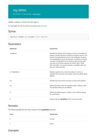 reg delete
4/13/2018 • 1 min to read • Edit Online
Syntax
Reg delete <KeyName> [{/v ValueName | /ve | /va}] [/f]
Parameters
PARAMETER DESCRIPTION
<KeyName> Specifies the full path of the subkey or entry to be deleted. To
specify a remote computer, include the computer name (in the
format ComputerName) as part of the KeyName. Omitting
ComputerName causes the operation to default to the local
computer. The KeyName must include a valid root key. Valid
root keys for the local computer are: HKLM, HKCU, HKCR,
HKU, and HKCC. If a remote computer is specified, valid root
keys are: HKLM and HKU.
/v <ValueName> Deletes a specific entry under the subkey. If no entry is
specified, then all entries and subkeys under the subkey will be
deleted.
/ve Specifies that only entries that have no value will be deleted.
/va Deletes all entries under the specified subkey. Subkeys under
the specified subkey are not deleted.
/f Deletes the existing registry subkey or entry without asking
for confirmation.
/? Displays help for reg delete at the command prompt.
Remarks
VALUE DESCRIPTION
0 Success
1 Failure
Examples
Deletes a subkey or entries from the registry.
For examples of how to use this command, see Examples.
The following table lists the return values for the reg delete operation.
 