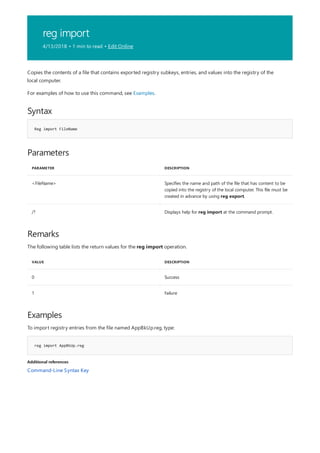 reg import
4/13/2018 • 1 min to read • Edit Online
Syntax
Reg import FileName
Parameters
PARAMETER DESCRIPTION
<FileName> Specifies the name and path of the file that has content to be
copied into the registry of the local computer. This file must be
created in advance by using reg export.
/? Displays help for reg import at the command prompt.
Remarks
VALUE DESCRIPTION
0 Success
1 Failure
Examples
reg import AppBkUp.reg
Additional references
Copies the contents of a file that contains exported registry subkeys, entries, and values into the registry of the
local computer.
For examples of how to use this command, see Examples.
The following table lists the return values for the reg import operation.
To import registry entries from the file named AppBkUp.reg, type:
Command-Line Syntax Key
 