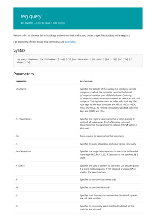 reg query
4/13/2018 • 2 min to read • Edit Online
Syntax
reg query <KeyName> [{/v <ValueName> | /ve}] [/s] [/se <Separator>] [/f <Data>] [{/k | /d}] [/c] [/e] [/t
<Type>] [/z]
Parameters
PARAMETER DESCRIPTION
<KeyName> Specifies the full path of the subkey. For specifying remote
computers, include the computer name (in the format
ComputerName) as part of the KeyName. Omitting
ComputerName causes the operation to default to the local
computer. The KeyName must include a valid root key. Valid
root keys for the local computer are: HKLM, HKCU, HKCR,
HKU, and HKCC. If a remote computer is specified, valid root
keys are: HKLM and HKU.
/v <ValueName> Specifies the registry value name that is to be queried. If
omitted, all value names for KeyName are returned.
ValueName for this parameter is optional if the /f option is
also used.
/ve Runs a query for value names that are empty.
/s Specifies to query all subkeys and value names recursively.
/se <Separator> Specifies the single value separator to search for in the value
name type REG_MULTI_SZ. If Separator is not specified, 0 is
used.
/f <Data> Specifies the data or pattern to search for. Use double quotes
if a string contains spaces. If not specified, a wildcard (*) is
used as the search pattern.
/k Specifies to search in key names only.
/d Specifies to search in data only.
/c Specifies that the query is case sensitive. By default, queries
are not case sensitive.
/e Specifies to return only exact matches. By default, all the
matches are returned.
Returns a list of the next tier of subkeys and entries that are located under a specified subkey in the registry.
For examples of how to use this command, see Examples.
 