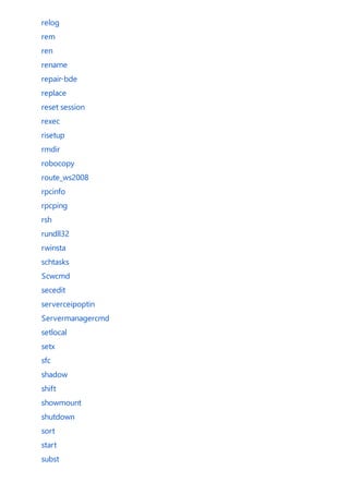 relog
rem
ren
rename
repair-bde
replace
reset session
rexec
risetup
rmdir
robocopy
route_ws2008
rpcinfo
rpcping
rsh
rundll32
rwinsta
schtasks
Scwcmd
secedit
serverceipoptin
Servermanagercmd
setlocal
setx
sfc
shadow
shift
showmount
shutdown
sort
start
subst
 