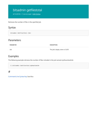 bitsadmin getfilestotal
4/13/2018 • 1 min to read • Edit Online
Syntax
bitsadmin /GetFilesTotal <Job>
Parameters
PARAMETER DESCRIPTION
Job The job's display name or GUID
Examples
C:>bitsadmin /GetFilesTotal myDownloadJob
#
Retrieves the number of files in the specified job.
The following example retrieves the number of files included in the job named myDownloadJob.
Command-Line Syntax Key See Also
 