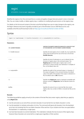 regini
4/13/2018 • 2 min to read • Edit Online
Syntax
regini [-m machinename | -h hivefile hiveroot][-i n] [-o outputWidth][-b] textFiles...
Parameters
-M <COMPUTERNAME>
SPECIFIES THE REMOTE COMPUTER NAME WITH A REGISTRY THAT
IS TO BE MODIFIED. USE THE FORMAT COMPUTERNAME.
-h <hivefile hiveroot> Specifies the local registry hive to modify. You must specify the
name of the hive file and the root of the hive in the format
hivefile hiveroot.
-i <n> Specifies the level of indentation to use to indicate the tree
structure of registry keys in the command output. The
Regdmp.exe tool (which gets a registry key’s current
permissions in binary format) uses indentation in multiples of
four, so the default value is 4.
-o <outputwidth> Specifies the width of the command output, in characters. If
the output will appear in the command window, the default
value is the width of the window. If the output is directed to a
file, the default value is 240 characters.
-b Specifies that Regini.exe output is backward compatible with
previous versions of Regini.exe. See the Remarks section for
details.
textfiles Specifies the name of one or more text files that contain
registry data. Any number of ANSI or Unicode text files can be
listed.
Remarks
Modifies the registry from the command line or a script, and applies changes that were preset in one or more text
files. You can create, modify, or delete registry keys, in addition to modifying the permissions on the registry keys.
For details on the format and content of the text script file that Regini.exe uses to make changes to the registry, see
the Regini reference document originally provided as part of the Windows Server 2000 Resource Kit, now
available at the Microsoft Download Center at https://go.microsoft.com/fwlink/?LinkId=201803.
The following guidelines apply primarily to the content of the text files that contain registry data that you apply by
using Regini.exe.
Use the semicolon as an end-of-line comment character. It must be the first non-blank character in a line.
Use the backslash to indicate continuation of a line. The command will ignore all characters from the backslash
up to (but not including) the first non-blank character of the next line. If you include more than one space before
the backslash, it is replaced by a single space.
Use hard-tab characters to control indentation. This indentation indicates the tree structure of the registry keys;
however, these characters are converted to a single space regardless of their position.
 