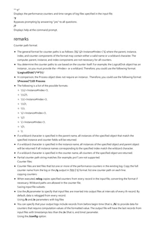 remarks
**-q*
Displays the performance counters and time ranges of log files specified in the input file.
-y
Bypasses prompting by answering "yes" to all questions.
/?
Displays help at the command prompt.
Counter path format:
The general format for counter paths is as follows: [] [/<Instance#Index>] ] where the parent, instance,
index, and counter components of the format may contain either a valid name or a wildcard character. The
computer, parent, instance, and index components are not necessary for all counters.
You determine the counter paths to use based on the counter itself. For example, the LogicalDisk object has an
instance , so you must provide the <#index> or a wildcard. Therefore, you could use the following format:
LogicalDisk(*/*#*)*
In comparison, the Process object does not require an instance . Therefore, you could use the following format:
Process(*)ID Process
The following is a list of the possible formats:
if a wildcard character is specified in the parent name, all instances of the specified object that match the
specified instance and counter fields will be returned.
if a wildcard character is specified in the instance name, all instances of the specified object and parent object
will be returned if all instance names corresponding to the specified index match the wildcard character.
if a wildcard character is specified in the counter name, all counters of the specified object are returned.
Partial counter path string matches (for example, pro*) are not supported.
Counter files:
Counter files are text files that list one or more of the performance counters in the existing log. Copy the full
counter name from the log or the /q output in [ [] ] format. list one counter path on each line.
copying counters:
When executed, relog copies specified counters from every record in the input file, converting the format if
necessary. Wildcard paths are allowed in the counter file.
Saving input file subsets:
Use the /t parameter to specify that input files are inserted into output files at intervals of every th record. By
default, data is relogged from every record.
Using /b and /e parameters with log files
You can specify that your output logs include records from before begin-time (that is, /b) to provide data for
counters that require computation values of the formatted value. The output file will have the last records from
input files with timestamps less than the /e (that is, end time) parameter.
Using the /config option:
(/<Instance#Index>)
(/)
(<Instance#Index>)
()

(/<Instance#Index>)
(/)
(<Instance#Index>)
()

 