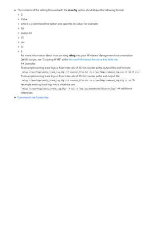 The contents of the setting file used with the /config option should have the following format:
Command-Line Syntax Key
[]
Value
where is a command line option and specifies its value. For example:
[o]
output.txt
[f]
csv
[t]
5
for more information about incorporating relog into your Windows Management Instrumentation
(WMI) scripts, see "Scripting WMI" at the Microsoft Windows Resource Kits Web site.
## Examples
To resample existing trace logs at fixed intervals of 30, list counter paths, output files and formats:
relog c:perflogsdaily_trace_log.blg /cf counter_file.txt /o c:perflogsreduced_log.csv /t 30 /f csv
To resample existing trace logs at fixed intervals of 30, list counter paths and output file:
relog c:perflogsdaily_trace_log.blg /cf counter_file.txt /o c:perflogsreduced_log.blg /t 30 To
resample existing trace logs into a database use:
relog "c:perflogsdaily_trace_log.blg" -f sql -o "SQL:sql2016x64odbc!counter_log" ## additional
references
 