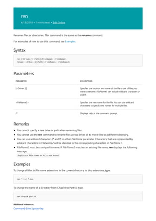 ren
4/13/2018 • 1 min to read • Edit Online
Syntax
ren [<Drive>:][<Path>]<FileName1> <FileName2>
rename [<Drive>:][<Path>]<FileName1> <FileName2>
Parameters
PARAMETER DESCRIPTION
[<Drive>:][] Specifies the location and name of the file or set of files you
want to rename. FileName1 can include wildcard characters (*
and ?).
<FileName2> Specifies the new name for the file. You can use wildcard
characters to specify new names for multiple files.
/? Displays help at the command prompt.
Remarks
Examples
ren *.txt *.doc
ren chap10 part10
Additional references
Renames files or directories. This command is the same as the rename command.
For examples of how to use this command, see Examples.
You cannot specify a new drive or path when renaming files.
You cannot use the ren command to rename files across drives or to move files to a different directory.
You can use wildcard characters (* and ?) in either FileName parameter. Characters that are represented by
wildcard characters in FileName2 will be identical to the corresponding characters in FileName1.
FileName2 must be a unique file name. If FileName2 matches an existing file name, ren displays the following
message:
Duplicate file name or file not found
To change all the .txt file name extensions in the current directory to .doc extensions, type:
To change the name of a directory from Chap10 to Part10, type:
Command-Line Syntax Key
 