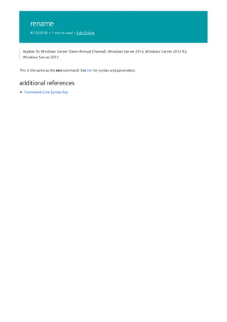 rename
4/13/2018 • 1 min to read • Edit Online
additional references
Applies To: Windows Server (Semi-Annual Channel), Windows Server 2016, Windows Server 2012 R2,
Windows Server 2012
This is the same as the ren command. See ren for syntax and parameters.
Command-Line Syntax Key
 