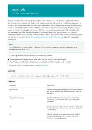 repair-bde
4/13/2018 • 3 min to read • Edit Online
NOTE
Syntax
repair-bde <InputVolume> <OutputVolumeorImage> [-rk] [–rp] [-pw] [–kp] [–lf] [-f] [{-?|/?}]
Parameters
PARAMETER DESCRIPTION
<InputVolume> Identifies the drive letter of the BitLocker-encrypted drive that
you want to repair. The drive letter must include a colon; for
example: C:.
<OutputVolumeorImage> Identifies the drive on which to store the content of the
repaired drive. All information on the output drive will be
overwritten.
-rk Identifies the location of the recovery key that should be used
to unlock the volume. This command may also be specified as
-recoverykey.
-rp Identifies the numerical recovery password that should be
used to unlock the volume. This command may also be
specified as -recoverypassword.
Accesses encrypted data on a severely damaged hard disk if the drive was encrypted by using BitLocker. Repair-
bde can reconstruct critical parts of the drive and salvage recoverable data as long as a valid recovery password or
recovery key is used to decrypt the data. If the BitLocker metadata data on the drive has become corrupt, you must
be able to supply a backup key package in addition to the recovery password or recovery key. This key package is
backed up in Active Directory Domain Services (AD DS) if you used the default setting for AD DS backup. With
this key package and either the recovery password or recovery key, you can decrypt portions of a BitLocker-
protected drive if the disk is corrupted. Each key package will work only for a drive that has the corresponding drive
identifier. You can use the BitLocker Recovery Password Viewer for Active Directory to obtain this key package
from AD DS.
The BitLocker Recovery Password Viewer is included as one of the optional management features installable using Server
Manage on Windows Server 2012.
The following limitations exist for the Repair-bde command-line tool:
Repair-bde cannot repair a drive that failed during the encryption or decryption process.
Repair-bde assumes that if the drive has any encryption, then the drive has been fully encrypted.
For examples of how this command can be used, see Examples.
 