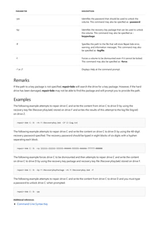 -pw Identifies the password that should be used to unlock the
volume. This command may also be specified as -password
-kp Identifies the recovery key package that can be used to unlock
the volume. This command may also be specified as -
keypackage.
-lf Specifies the path to the file that will store Repair-bde error,
warning, and information messages. This command may also
be specified as -logfile.
-f Forces a volume to be dismounted even if it cannot be locked.
This command may also be specified as -force.
-? or /? Displays Help at the command prompt.
PARAMETER DESCRIPTION
Remarks
Examples
repair-bde C: D: -rk F:RecoveryKey.bek –lf Z:log.txt
repair-bde C: D: -rp 111111-222222-333333-444444-555555-666666-777777-888888
repair-bde C: D: -kp F:RecoveryKeyPackage -rk F:RecoveryKey.bek -f
repair-bde C: D: -pw
Additional references
If the path to a key package is not specified, repair-bde will search the drive for a key package. However, if the hard
drive has been damaged, repair-bde may not be able to find the package and will prompt you to provide the path.
The following example attempts to repair drive C and write the content from drive C to drive D by using the
recovery key file (RecoveryKey.bek) stored on drive F and writes the results of this attempt to the log file (log.txt)
on drive Z.
The following example attempts to repair drive C and write the content on drive C to drive D by using the 48-digit
recovery password specified. The recovery password should be typed in eight blocks of six digits with a hyphen
separating each block.
The following example forces drive C to be dismounted and then attempts to repair drive C and write the content
on drive C to drive D by using the recovery key package and recovery key file (RecoveryKey.bek) stored on drive F.
The following example attempts to repair drive C and write the content from drive C to drive D and you must type
a password to unlock drive C: when prompted:
Command-Line Syntax Key
 
