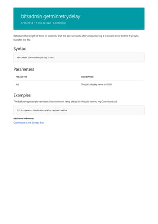 bitsadmin getminretrydelay
4/13/2018 • 1 min to read • Edit Online
Syntax
bitsadmin /GetMinRetryDelay <Job>
Parameters
PARAMETER DESCRIPTION
Job The job's display name or GUID
Examples
C:>bitsadmin /GetMinRetryDelay myDownloadJob
Additional references
Retrieves the length of time, in seconds, that the service waits after encountering a transient error before trying to
transfer the file.
The following example retrieves the minimum retry delay for the job named myDownloadJob.
Command-Line Syntax Key
 