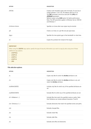 /MT[:N] Creates multi-threaded copies with N threads. N must be an
integer between 1 and 128. The default value for N is 8.
The /MT parameter cannot be used with the /IPG and
/EFSRAW parameters.
Redirect output using /LOG option for better performance.
Note: The /MT parameter applies to Windows Server 2008 R2
and Windows 7.
/rh:hhmm-hhmm Specifies run times when new copies may be started.
/pf Checks run times on a per-file (not per-pass) basis.
/ipg:n Specifies the inter-packet gap to free bandwidth on slow lines.
/sl Copies the symbolic link instead of the target.
OPTION DESCRIPTION
IMPORTANT
File selection options
OPTION DESCRIPTION
/a Copies only files for which the Archive attribute is set.
/m Copies only files for which the Archive attribute is set, and
resets the Archive attribute.
/ia:[RASHCNETO] Includes only files for which any of the specified attributes are
set.
/xa:[RASHCNETO] Excludes files for which any of the specified attributes are set.
/xf <FileName>[ ...] Excludes files that match the specified names or paths. Note
that FileName can include wildcard characters (* and ?).
/xd <Directory>[ ...] Excludes directories that match the specified names and paths.
/xct Excludes changed files.
/xn Excludes newer files.
/xo Excludes older files.
/xx Excludes extra files and directories.
When using the /SECFIX copy option, specify the type of security information you want to copy by also using one of these
additional copy options:
> - /COPYALL
> - /COPY:O
> - /COPY:S
> - /COPY:U
> - /SEC
 