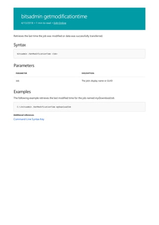 bitsadmin getmodificationtime
4/13/2018 • 1 min to read • Edit Online
Syntax
bitsadmin /GetModificationTime <Job>
Parameters
PARAMETER DESCRIPTION
Job The job's display name or GUID
Examples
C:>bitsadmin /GetModificationTime myDownloadJob
Additional references
Retrieves the last time the job was modified or data was successfully transferred.
The following example retrieves the last modified time for the job named myDownloadJob.
Command-Line Syntax Key
 