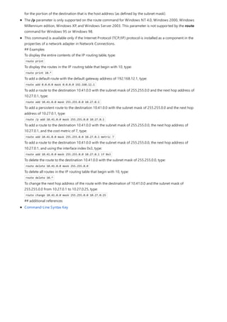 for the portion of the destination that is the host address (as defined by the subnet mask).
The /p parameter is only supported on the route command for Windows NT 4.0, Windows 2000, Windows
Millennium edition, Windows XP, and Windows Server 2003. This parameter is not supported by the route
command for Windows 95 or Windows 98.
This command is available only if the Internet Protocol (TCP/IP) protocol is installed as a component in the
properties of a network adapter in Network Connections.
## Examples
To display the entire contents of the IP routing table, type:
route print
To display the routes in the IP routing table that begin with 10, type:
route print 10.*
To add a default route with the default gateway address of 192.168.12.1, type:
route add 0.0.0.0 mask 0.0.0.0 192.168.12.1
To add a route to the destination 10.41.0.0 with the subnet mask of 255.255.0.0 and the next hop address of
10.27.0.1, type:
route add 10.41.0.0 mask 255.255.0.0 10.27.0.1
To add a persistent route to the destination 10.41.0.0 with the subnet mask of 255.255.0.0 and the next hop
address of 10.27.0.1, type:
route /p add 10.41.0.0 mask 255.255.0.0 10.27.0.1
To add a route to the destination 10.41.0.0 with the subnet mask of 255.255.0.0, the next hop address of
10.27.0.1, and the cost metric of 7, type:
route add 10.41.0.0 mask 255.255.0.0 10.27.0.1 metric 7
To add a route to the destination 10.41.0.0 with the subnet mask of 255.255.0.0, the next hop address of
10.27.0.1, and using the interface index 0x3, type:
route add 10.41.0.0 mask 255.255.0.0 10.27.0.1 if 0x3
To delete the route to the destination 10.41.0.0 with the subnet mask of 255.255.0.0, type:
route delete 10.41.0.0 mask 255.255.0.0
To delete all routes in the IP routing table that begin with 10, type:
route delete 10.*
To change the next hop address of the route with the destination of 10.41.0.0 and the subnet mask of
255.255.0.0 from 10.27.0.1 to 10.27.0.25, type:
route change 10.41.0.0 mask 255.255.0.0 10.27.0.25
## additional references
Command-Line Syntax Key
 