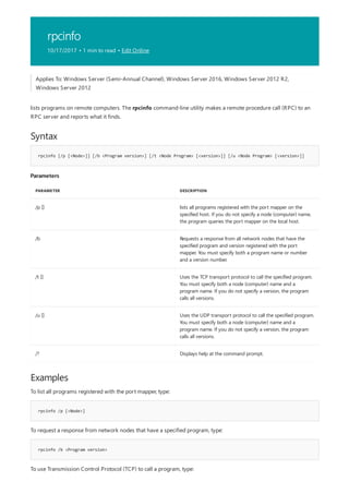 rpcinfo
10/17/2017 • 1 min to read • Edit Online
Syntax
rpcinfo [/p [<Node>]] [/b <Program version>] [/t <Node Program> [<version>]] [/u <Node Program> [<version>]]
Parameters
PARAMETER DESCRIPTION
/p [] lists all programs registered with the port mapper on the
specified host. If you do not specify a node (computer) name,
the program queries the port mapper on the local host.
/b Requests a response from all network nodes that have the
specified program and version registered with the port
mapper. You must specify both a program name or number
and a version number.
/t [] Uses the TCP transport protocol to call the specified program.
You must specify both a node (computer) name and a
program name. If you do not specify a version, the program
calls all versions.
/u [] Uses the UDP transport protocol to call the specified program.
You must specify both a node (computer) name and a
program name. If you do not specify a version, the program
calls all versions.
/? Displays help at the command prompt.
Examples
rpcinfo /p [<Node>]
rpcinfo /b <Program version>
Applies To: Windows Server (Semi-Annual Channel), Windows Server 2016, Windows Server 2012 R2,
Windows Server 2012
lists programs on remote computers. The rpcinfo command-line utility makes a remote procedure call (RPC) to an
RPC server and reports what it finds.
To list all programs registered with the port mapper, type:
To request a response from network nodes that have a specified program, type:
To use Transmission Control Protocol (TCP) to call a program, type:
 