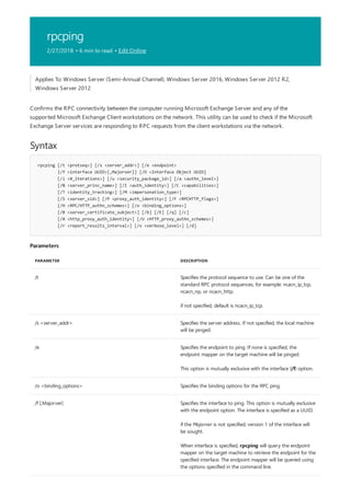 rpcping
2/27/2018 • 6 min to read • Edit Online
Syntax
rpcping [/t <protseq>] [/s <server_addr>] [/e <endpoint>
|/f <interface UUID>[,Majorver]] [/O <Interface Object UUID]
[/i <#_iterations>] [/u <security_package_id>] [/a <authn_level>]
[/N <server_princ_name>] [/I <auth_identity>] [/C <capabilities>]
[/T <identity_tracking>] [/M <impersonation_type>]
[/S <server_sid>] [/P <proxy_auth_identity>] [/F <RPCHTTP_flags>]
[/H <RPC/HTTP_authn_schemes>] [/o <binding_options>]
[/B <server_certificate_subject>] [/b] [/E] [/q] [/c]
[/A <http_proxy_auth_identity>] [/U <HTTP_proxy_authn_schemes>]
[/r <report_results_interval>] [/v <verbose_level>] [/d]
Parameters
PARAMETER DESCRIPTION
/t Specifies the protocol sequence to use. Can be one of the
standard RPC protocol sequences, for example: ncacn_ip_tcp,
ncacn_np, or ncacn_http.
if not specified, default is ncacn_ip_tcp.
/s <server_addr> Specifies the server address. If not specified, the local machine
will be pinged.
/e Specifies the endpoint to ping. If none is specified, the
endpoint mapper on the target machine will be pinged.
This option is mutually exclusive with the interface (/f) option.
/o <binding_options> Specifies the binding options for the RPC ping.
/f [,Majorver] Specifies the interface to ping. This option is mutually exclusive
with the endpoint option. The interface is specified as a UUID.
if the Majorver is not specified, version 1 of the interface will
be sought.
When interface is specified, rpcping will query the endpoint
mapper on the target machine to retrieve the endpoint for the
specified interface. The endpoint mapper will be queried using
the options specified in the command line.
Applies To: Windows Server (Semi-Annual Channel), Windows Server 2016, Windows Server 2012 R2,
Windows Server 2012
Confirms the RPC connectivity between the computer running Microsoft Exchange Server and any of the
supported Microsoft Exchange Client workstations on the network. This utility can be used to check if the Microsoft
Exchange Server services are responding to RPC requests from the client workstations via the network.
 