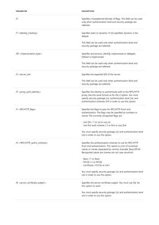 /C Specifies a hexadecimal bitmask of flags. This field can be used
only when authentication level and security package are
selected.
/T <identity_tracking> Specifies static or dynamic. If not specified, dynamic is the
default.
This field can be used only when authentication level and
security package are selected.
/M <impersonation_type> Specifies anonymous, identify, impersonate or delegate.
Default is impersonate.
This field can be used only when authentication level and
security package are selected.
/S <server_sid> Specifies the expected SID of the server.
This field can be used only when authentication level and
security package are selected.
/P <proxy_auth_identity> Specifies the identity to authenticate with to the RPC/HTTP
proxy. Has the same format as for the /I option. You must
specify security package (/u), authentication level (/a), and
authentication schemes (/H) in order to use this option.
/F <RPCHTTP_flags> Specifies the flags to pass for RPC/HTTP front end
authentication. The flags may be specified as numbers or
names The currently recognized flags are:
- Use SSL / 1 or ssl or use_ssl
- Use first auth scheme / 2 or first or use_first
You must specify security package (/u) and authentication level
(/a) in order to use this option.
/H <RPC/HTTP_authn_schemes> Specifies the authentication schemes to use for RPC/HTTP
front end authentication. This option is a list of numerical
values or names separated by comma. Example: Basic,NTLM.
Recognized values are (names are not case sensitive):
- Basic / 1 or Basic
- NTLM / 2 or NTLM
- Certificate / 65536 or Cert
You must specify security package (/u) and authentication level
(/a) in order to use this option.
/B <server_certificate_subject> Specifies the server certificate subject. You must use SSL for
this option to work.
You must specify security package (/u) and authentication level
(/a) in order to use this option.
PARAMETER DESCRIPTION
 