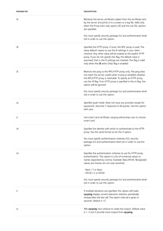 /b Retrieves the server certificate subject from the certificate sent
by the server and prints it to a screen or a log file. Valid only
when the Proxy echo only option (/E) and the use SSL options
are specified.
You must specify security package (/u) and authentication level
(/a) in order to use this option.
/R Specifies the HTTP proxy. If none, the RPC proxy is used. The
value default means to use the IE settings in your client
machine. Any other value will be treated as the explicit HTTP
proxy. If you do not specify this flag, the default value is
assumed, that is, the IE settings are checked. This flag is valid
only when the /E (echo Only) flag is enabled.
/E Restricts the ping to the RPC/HTTP proxy only. The ping does
not reach the server. Useful when trying to establish whether
the RPC/HTTP proxy is reachable. To specify an HTTP proxy,
use the /R flag. If an HTTP proxy is specified in the /o flag, this
option will be ignored.
You must specify security package (/u) and authentication level
(/a) in order to use this option.
/q Specifies quiet mode. Does not issue any prompts except for
passwords. Assumes Y response to all queries. Use this option
with care.
/c Use smart card certificate. rpcping will prompt user to choose
smart card.
/A Specifies the identity with which to authenticate to the HTTP
proxy. Has the same format as for the /I option.
You must specify authentication schemes (/U), security
package (/u) and authentication level (/a) in order to use this
option.
/U Specifies the authentication schemes to use for HTTP proxy
authentication. This option is a list of numerical values or
names separated by comma. Example: Basic,NTLM. Recognized
values are (names are not case sensitive):
- Basic / 1 or Basic
- NTLM / 2 or NTLM
You must specify security package (/u) and authentication level
(/a) in order to use this option.
/r if multiple iterations are specified, this option will make
rpcping display current execution statistics periodically
instead after the last call. The report interval is given in
seconds. Default is 15.
/v Tells rpcping how verbose to make the output. Default value
is 1. 2 and 3 provide more output from rpcping.
PARAMETER DESCRIPTION
 