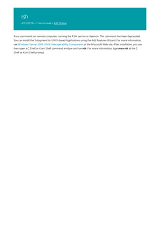 rsh
4/13/2018 • 1 min to read • Edit Online
Runs commands on remote computers running the RSH service or daemon. This command has been deprecated.
You can install the Subsystem for UNIX-based Applications using the Add Features Wizard. For more information,
see Windows Server 2008 UNIX Interoperability Components at the Microsoft Web site. After installation, you can
then open a C Shell or Korn Shell command window and run rsh. For more information, type man rsh at the C
Shell or Korn Shell prompt.
 
